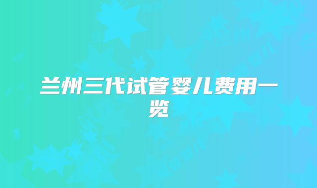 兰州三代试管婴儿费用一览