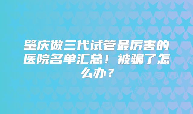 肇庆做三代试管最厉害的医院名单汇总！被骗了怎么办？