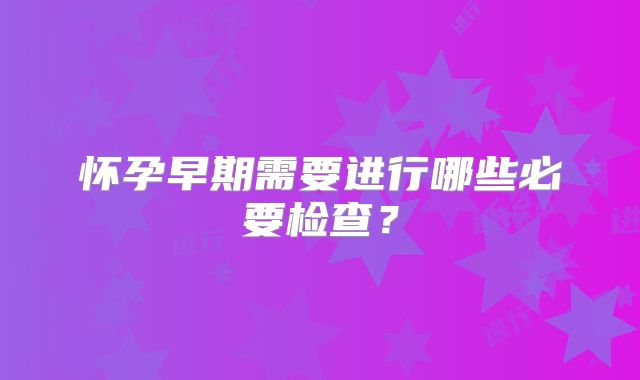 怀孕早期需要进行哪些必要检查？
