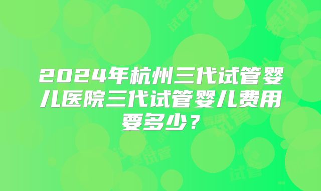 2024年杭州三代试管婴儿医院三代试管婴儿费用要多少？