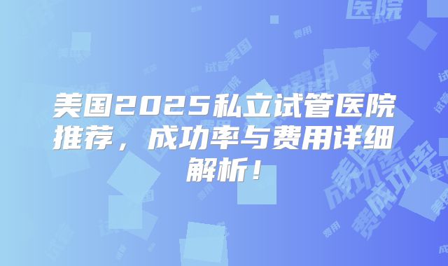 美国2025私立试管医院推荐，成功率与费用详细解析！