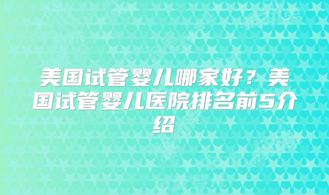 美国试管婴儿哪家好？美国试管婴儿医院排名前5介绍