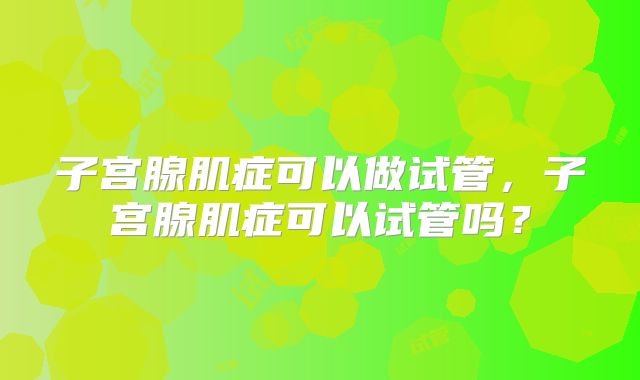 子宫腺肌症可以做试管，子宫腺肌症可以试管吗？