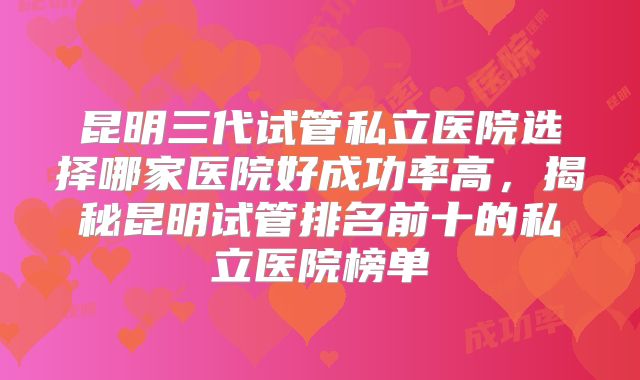 昆明三代试管私立医院选择哪家医院好成功率高，揭秘昆明试管排名前十的私立医院榜单