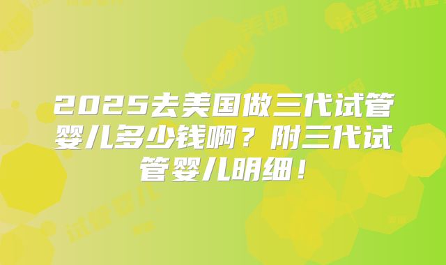 2025去美国做三代试管婴儿多少钱啊？附三代试管婴儿明细！