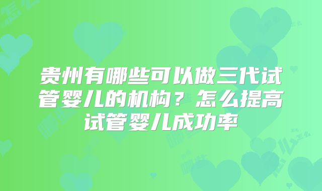 贵州有哪些可以做三代试管婴儿的机构？怎么提高试管婴儿成功率