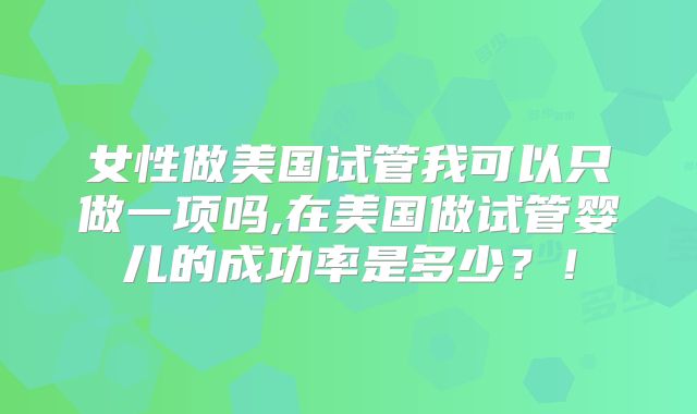 女性做美国试管我可以只做一项吗,在美国做试管婴儿的成功率是多少？！