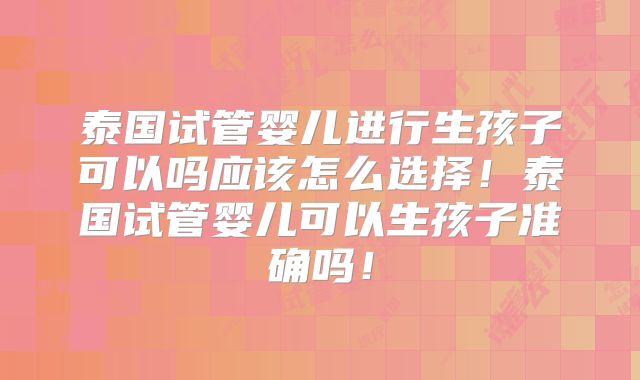 泰国试管婴儿进行生孩子可以吗应该怎么选择！泰国试管婴儿可以生孩子准确吗！