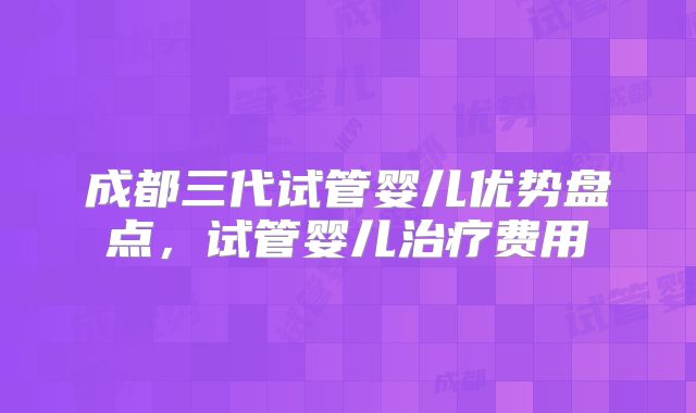 成都三代试管婴儿优势盘点，试管婴儿治疗费用