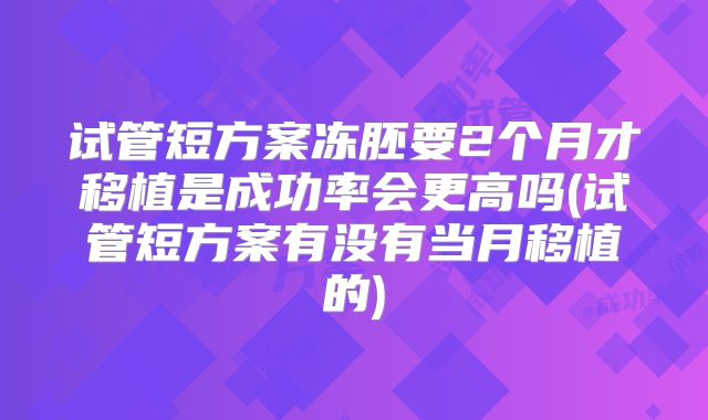 试管短方案冻胚要2个月才移植是成功率会更高吗(试管短方案有没有当月移植的)