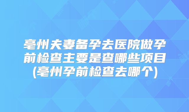 亳州夫妻备孕去医院做孕前检查主要是查哪些项目(亳州孕前检查去哪个)