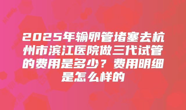 2025年输卵管堵塞去杭州市滨江医院做三代试管的费用是多少？费用明细是怎么样的