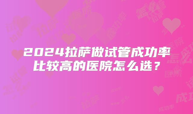 2024拉萨做试管成功率比较高的医院怎么选？