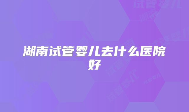 湖南试管婴儿去什么医院好