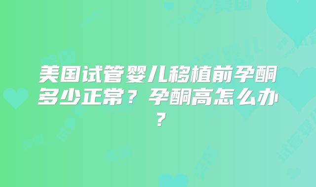 美国试管婴儿移植前孕酮多少正常？孕酮高怎么办？