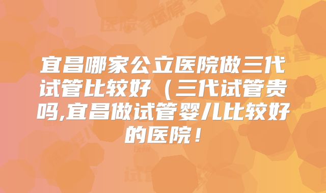 宜昌哪家公立医院做三代试管比较好（三代试管贵吗,宜昌做试管婴儿比较好的医院！