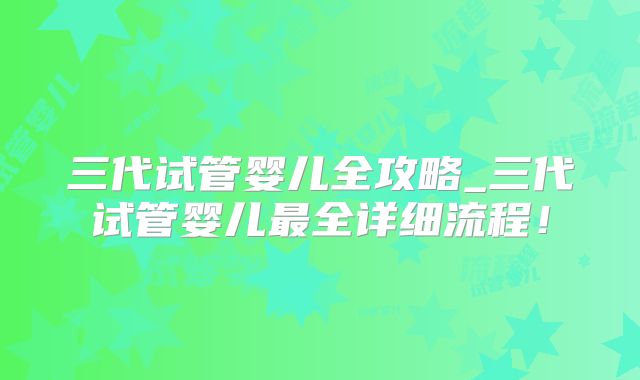 三代试管婴儿全攻略_三代试管婴儿最全详细流程!
