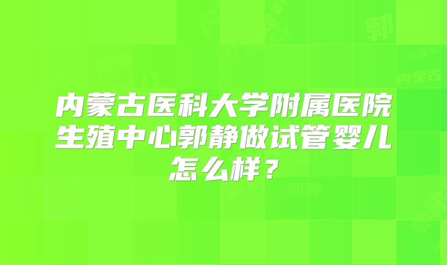 内蒙古医科大学附属医院生殖中心郭静做试管婴儿怎么样？