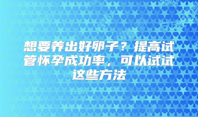 想要养出好卵子？提高试管怀孕成功率，可以试试这些方法