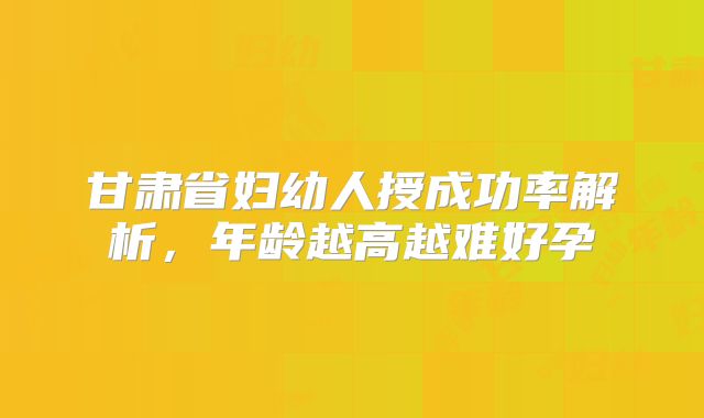 甘肃省妇幼人授成功率解析,年龄越高越难好孕