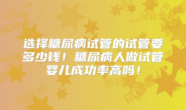 选择糖尿病试管的试管要多少钱！糖尿病人做试管婴儿成功率高吗！