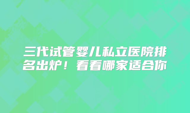 三代试管婴儿私立医院排名出炉!看看哪家适合你