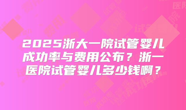 2025浙大一院试管婴儿成功率与费用公布？浙一医院试管婴儿多少钱啊？