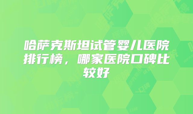 哈萨克斯坦试管婴儿医院排行榜,哪家医院口碑比较好