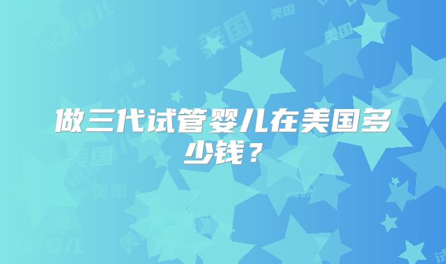 做三代试管婴儿在美国多少钱？