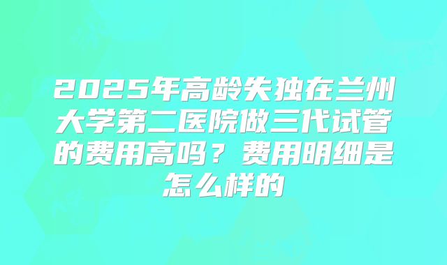 2025年高龄失独在兰州大学第二医院做三代试管的费用高吗？费用明细是怎么样的