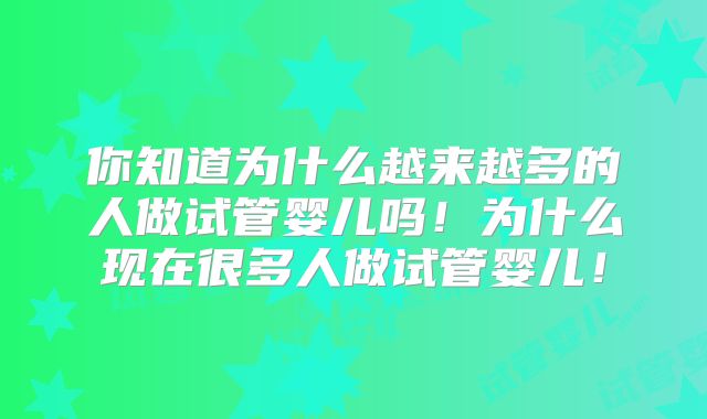 你知道为什么越来越多的人做试管婴儿吗！为什么现在很多人做试管婴儿！
