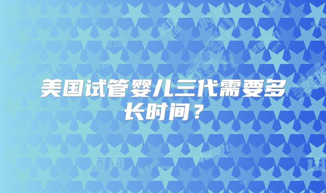 美国试管婴儿三代需要多长时间?