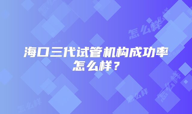 海口三代试管机构成功率怎么样?