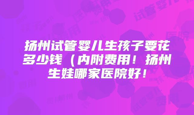 扬州试管婴儿生孩子要花多少钱（内附费用！扬州生娃哪家医院好！