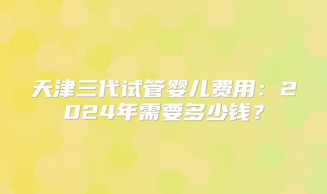 天津三代试管婴儿费用:2024年需要多少钱?