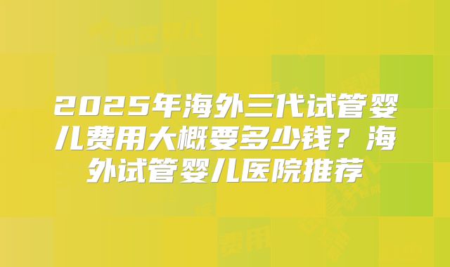 2025年海外三代试管婴儿费用大概要多少钱?海外试管婴儿医院推荐