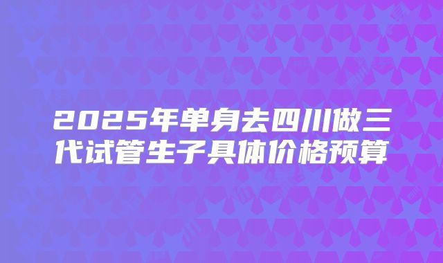 2025年单身去四川做三代试管生子具体价格预算