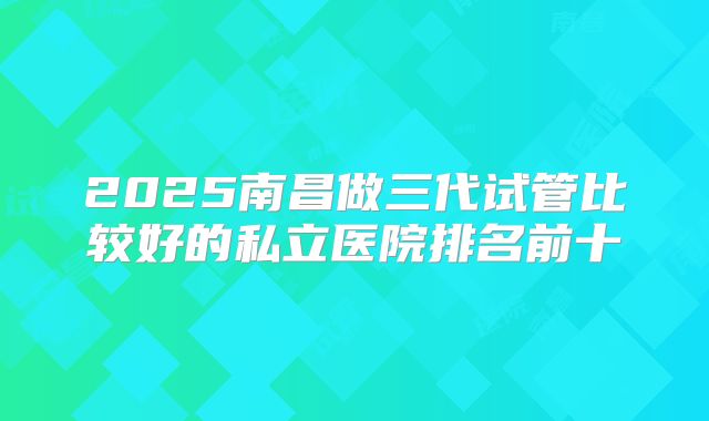 2025南昌做三代试管比较好的私立医院排名前十