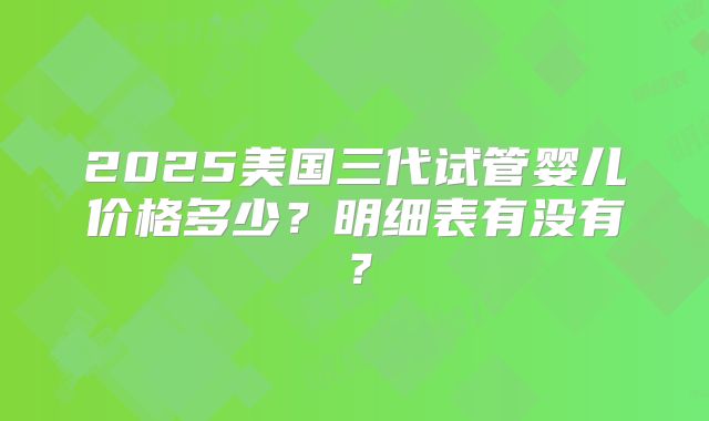 2025美国三代试管婴儿价格多少？明细表有没有？