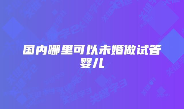 国内哪里可以未婚做试管婴儿