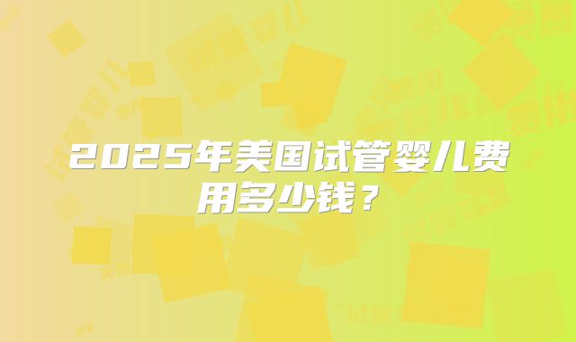 2025年美国试管婴儿费用多少钱？