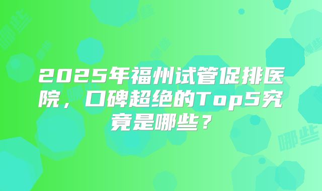 2025年福州试管促排医院，口碑超绝的Top5究竟是哪些？