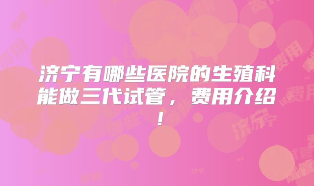 济宁有哪些医院的生殖科能做三代试管，费用介绍！