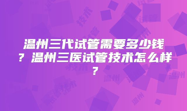 温州三代试管需要多少钱？温州三医试管技术怎么样？