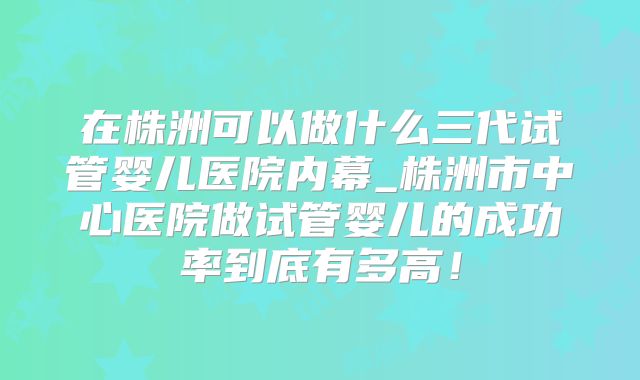 在株洲可以做什么三代试管婴儿医院内幕_株洲市中心医院做试管婴儿的成功率到底有多高！