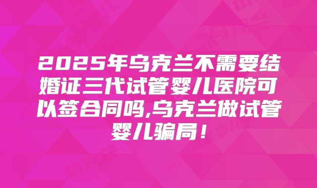 2025年乌克兰不需要结婚证三代试管婴儿医院可以签合同吗,乌克兰做试管婴儿骗局!