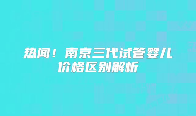 热闻！南京三代试管婴儿价格区别解析