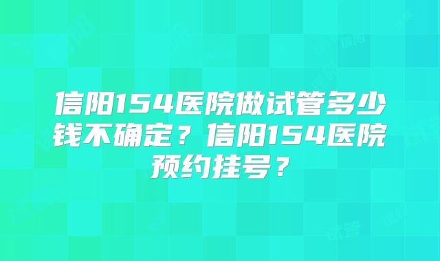 信阳154医院做试管多少钱不确定？信阳154医院预约挂号？