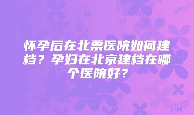 怀孕后在北票医院如何建档？孕妇在北京建档在哪个医院好？