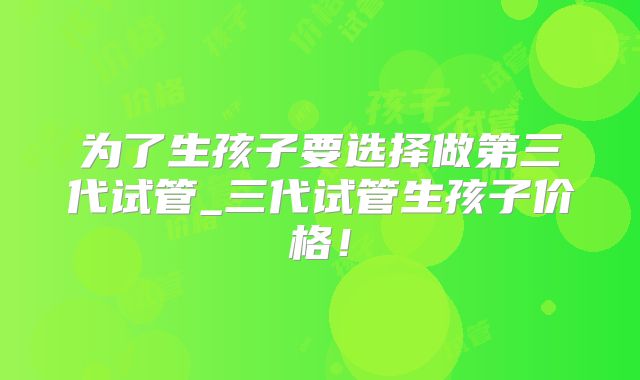 为了生孩子要选择做第三代试管_三代试管生孩子价格！